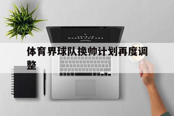 九游娱乐app-体育界球队换帅计划再度调整